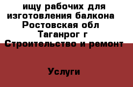 ищу рабочих для изготовления балкона - Ростовская обл., Таганрог г. Строительство и ремонт » Услуги   . Ростовская обл.,Таганрог г.